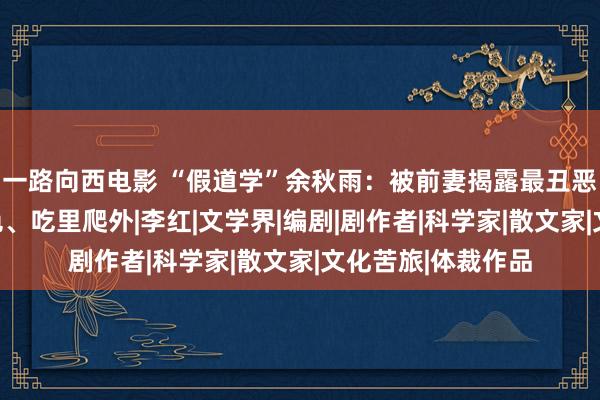 一路向西电影 “假道学”余秋雨：被前妻揭露最丑恶的一面，贪财好色、吃里爬外|李红|文学界|编剧|剧作者|科学家|散文家|文化苦旅|体裁作品